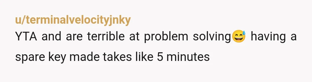 u/terminalvelocityjnky
YTA and are terrible at problem solving😅 having a spare key made takes like 5 minutes