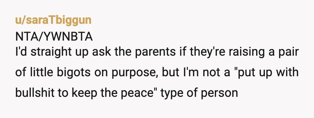 u/saraTbiggun NTA/YWNBTA I'd straight up ask the parents if they're raising a pair of little bigots on purpose, but I'm not a "put up with bullshit to keep the peace"...