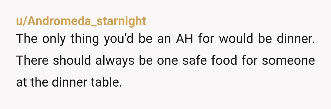 u/Andromeda_starnight The only thing you’d be an AH for would be dinner. There should always be one safe food for someone at the dinner table. People have food dislikes (and...