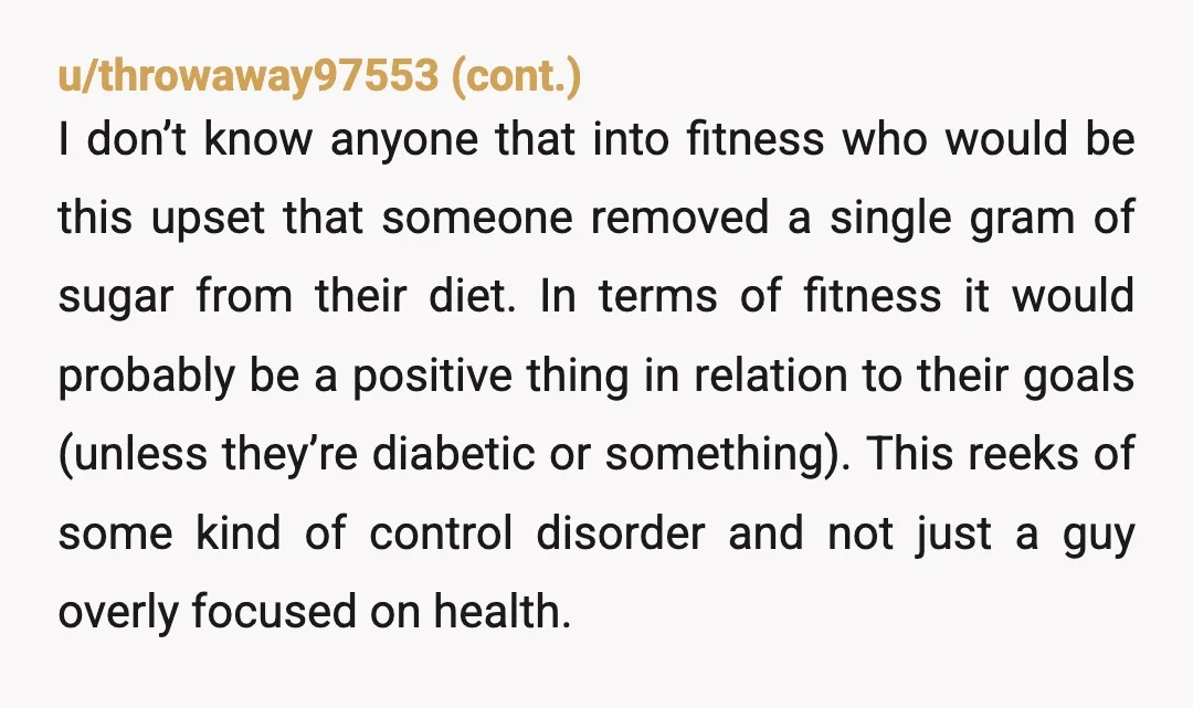 u/Pastawbutter OP, he needs professional help. This sounds like an eating disorder. Just like any addiction, people’s behaviors don’t always make sense and look crazy to an outsider looking in....