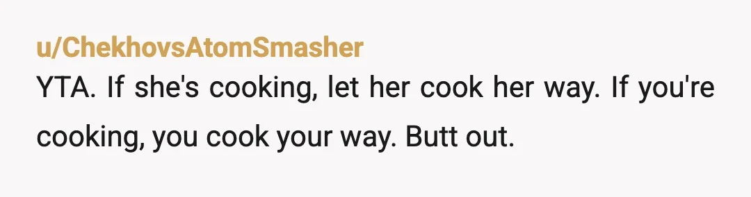 u/ChekhovsAtomSmasher
YTA. If she's cooking, let her cook her way. If you're cooking, you cook your way. Butt out.