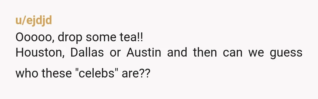 u/ejdjd
Ooooo, drop some tea!!
Houston, Dallas or Austin and then can we guess who these "celebs" are??
