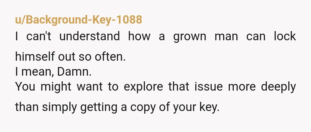 u/Background-Key-1088 I can't understand how a grown man can lock himself out so often. I mean, Damn. You might want to explore that issue more deeply than simply getting a...