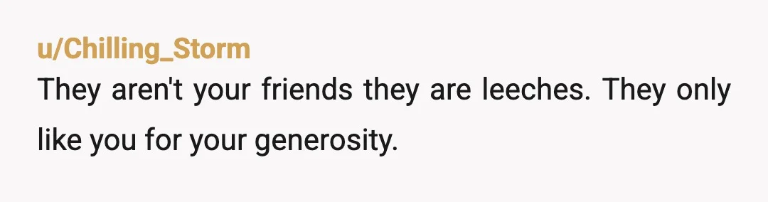 u/Clear-Cabinet7167 Some people in life are just users. If you are worth something to them in some way, then they’re the best of friends. But whether you stop providing OR...