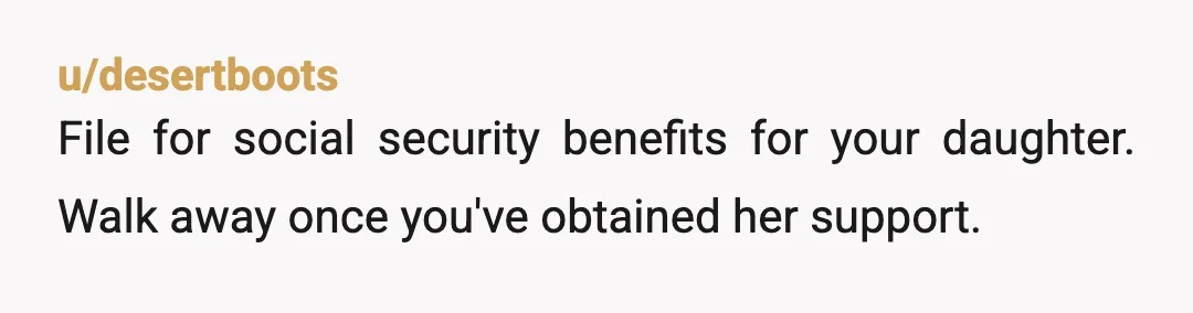 u/desertboots
File for social security benefits for your daughter. Walk away once you've obtained her support.