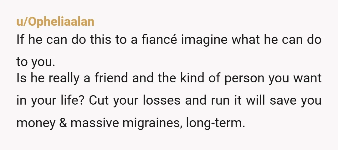 u/Opheliaalan If he can do this to a fiancé imagine what he can do to you. Is he really a friend and the kind of person you want in your...