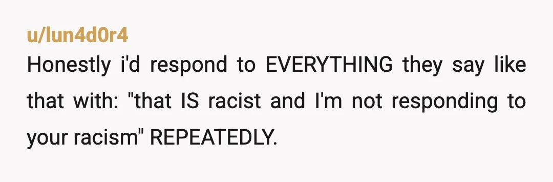 u/lun4d0r4
Honestly i'd respond to EVERYTHING they say like that with: "that IS racist and I'm not responding to your racism" REPEATEDLY.