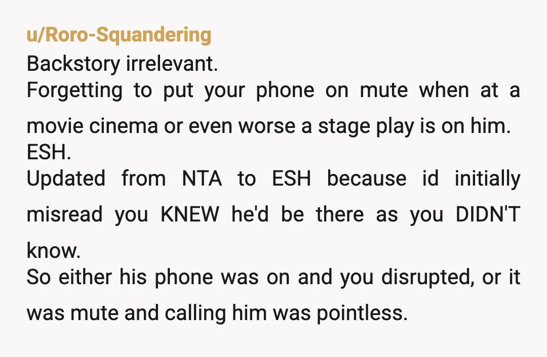 u/TenaCVols YTA. You're one because you called him knowing he would be at the theater. He made a mistake by not silencing his phone but it would have been okay...