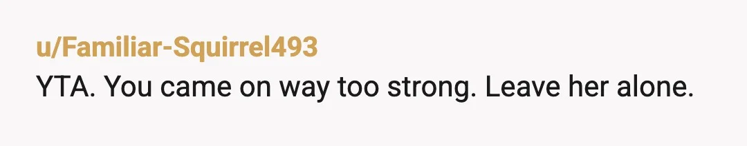 u/Familiar-Squirrel493
YTA. You came on way too strong. Leave her alone.