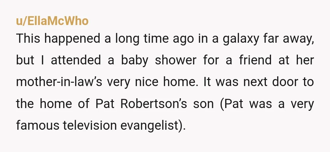 u/EllaMcWho This happened a long time ago in a galaxy far away, but I attended a baby shower for a friend at her mother-in-law’s very nice home. It was next...