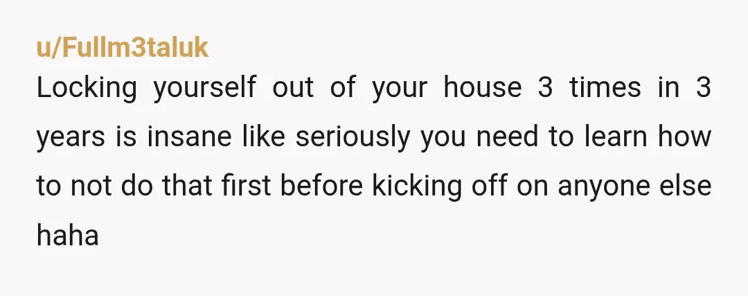u/Fullm3taluk Locking yourself out of your house 3 times in 3 years is insane like seriously you need to learn how to not do that first before kicking off on...
