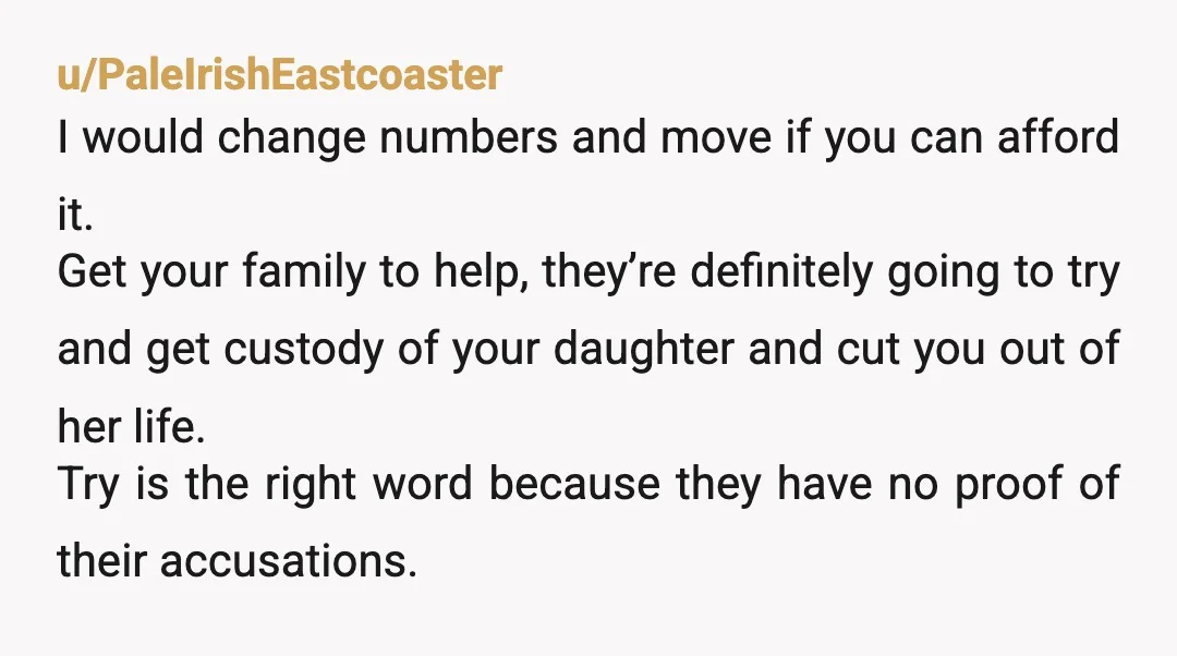 u/PaleIrishEastcoaster I would change numbers and move if you can afford it. Get your family to help, they’re definitely going to try and get custody of your daughter and cut...
