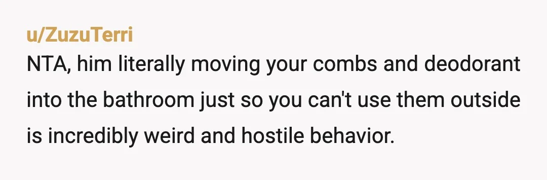 But he's not allowing you to have your personal hygiene things outside of the bathroom, things that do not affect him and was telling you to do your thing earlier, ...
