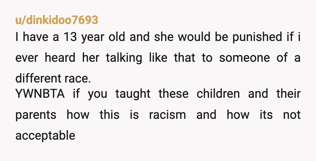 u/dinkidoo7693 I have a 13 year old and she would be punished if i ever heard her talking like that to someone of a different race. YWNBTA if you taught...