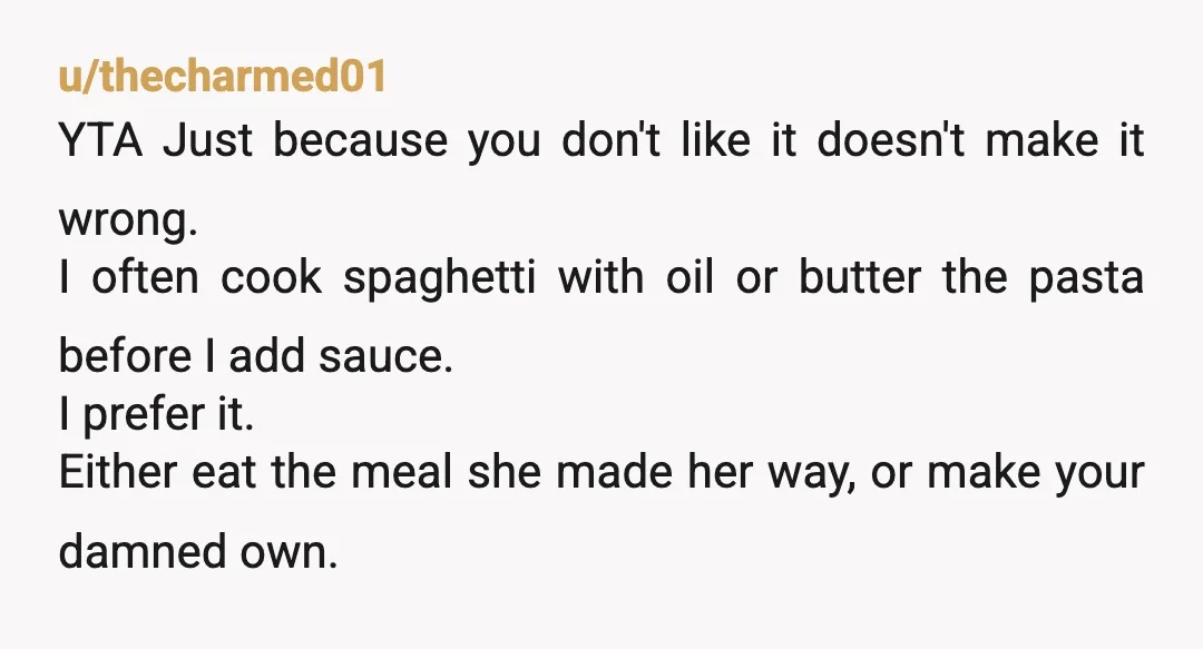 u/thecharmed01 YTA Just because you don't like it doesn't make it wrong. I often cook spaghetti with oil or butter the pasta before I add sauce. I prefer it. Either...