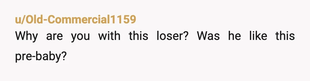 u/Old-Commercial1159
Why are you with this loser? Was he like this pre-baby?