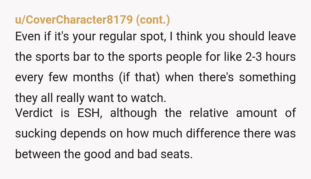 u/Just-Forever6684 YTA because of your attitude. You are absolutely welcome to go to a bar you like, but it’s certainly against some unspoken rules to go to a sports bar...