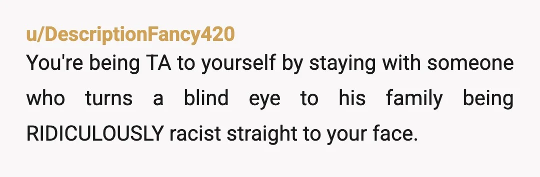 u/DescriptionFancy420
You're being TA to yourself by staying with someone who turns a blind eye to his family being RIDICULOUSLY racist straight to your face.
