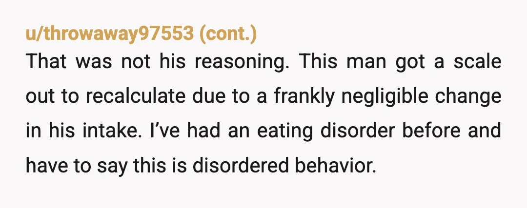 u/IrinaBelle I'm baffled. Why does he even care about his metabolism? Could he have an eating disorder? Maybe this is for a body building competition? Him giving the silent treatment...