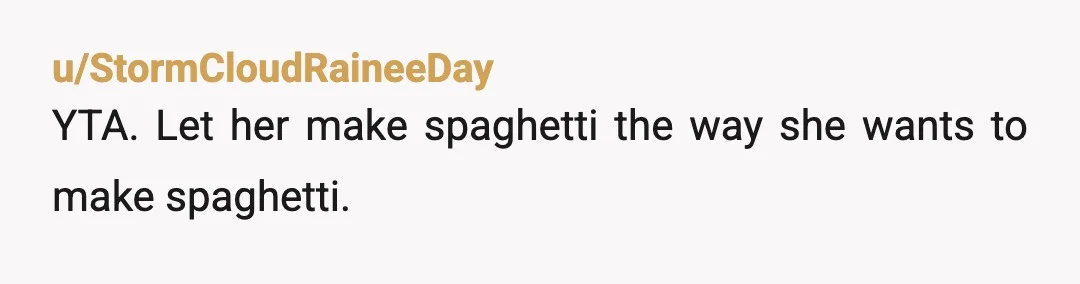 u/StormCloudRaineeDay
YTA. Let her make spaghetti the way she wants to make spaghetti.