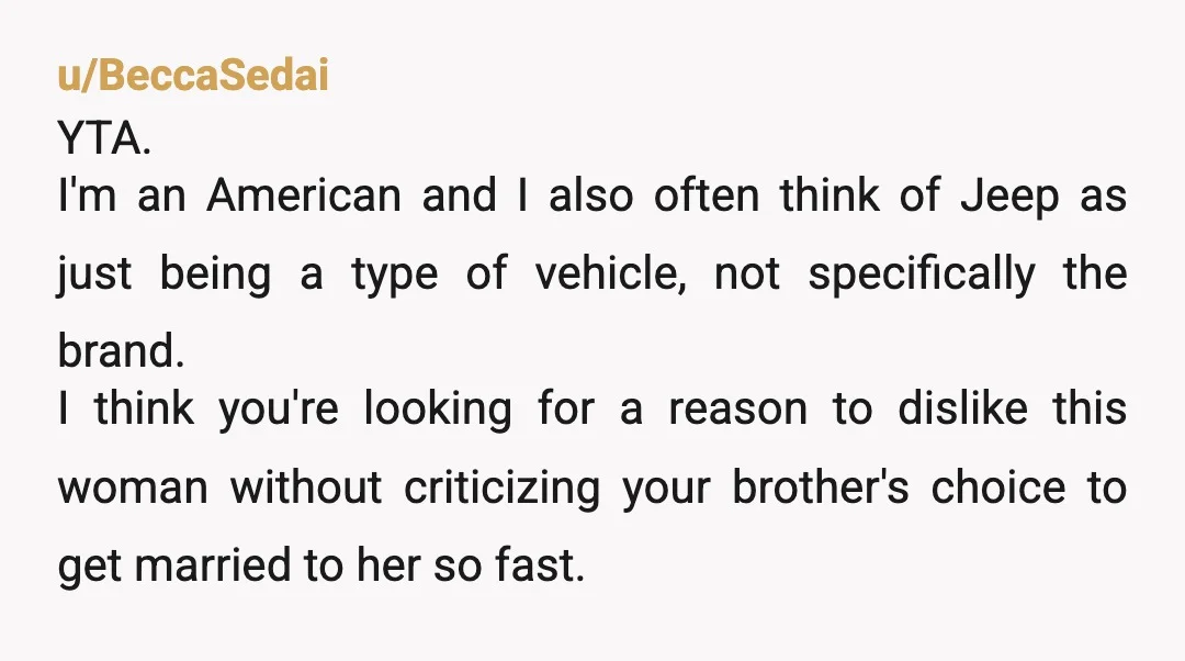 u/BeccaSedai YTA. I'm an American and I also often think of Jeep as just being a type of vehicle, not specifically the brand. I think you're looking for a reason...