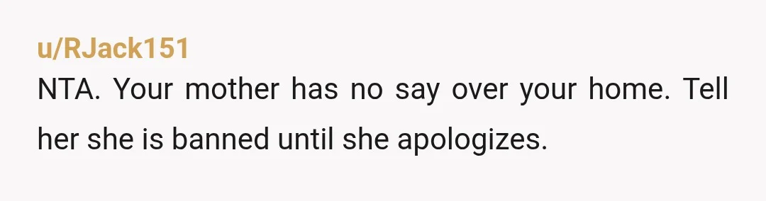 u/RJack151
NTA. Your mother has no say over your home. Tell her she is banned until she apologizes.