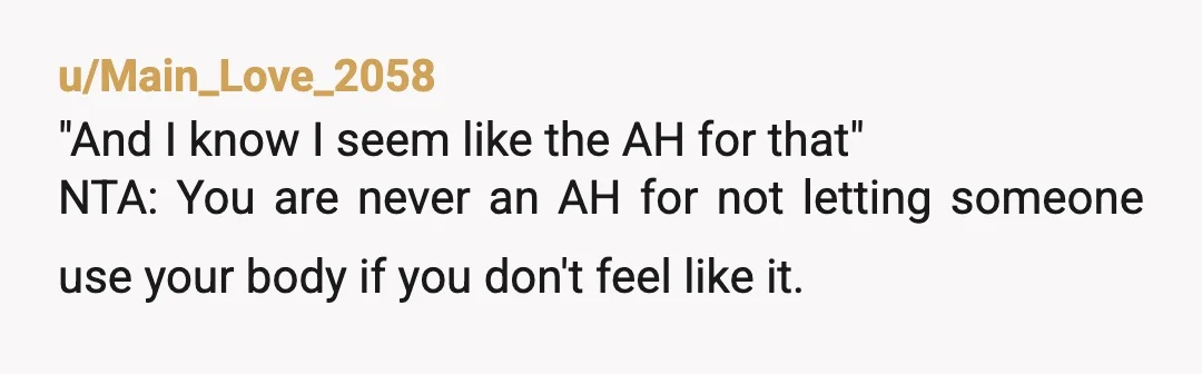 u/Main_Love_2058
"And I know I seem like the AH for that"
NTA: You are never an AH for not letting someone use your body if you don't feel like it.