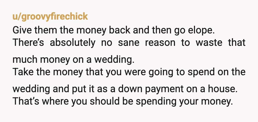u/InfinityFelinity Either put your foot down now or give both sets of parents their money back, elope, and use the rest for a down payment on a house. You gave...