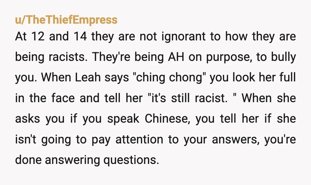 u/TheThiefEmpress At 12 and 14 they are not ignorant to how they are being racists. They're being AH on purpose, to bully you. When Leah says "ching chong" you look...