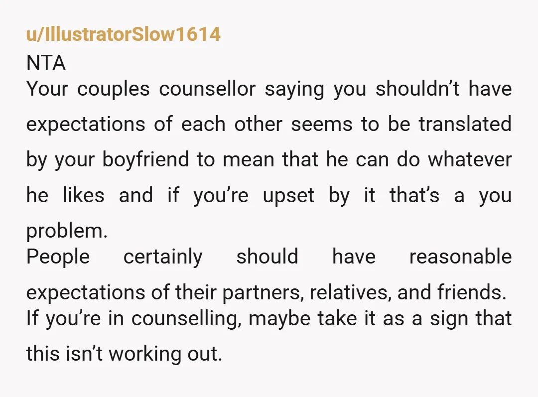 u/IllustratorSlow1614 NTA Your couples counsellor saying you shouldn’t have expectations of each other seems to be translated by your boyfriend to mean that he can do whatever he likes and...