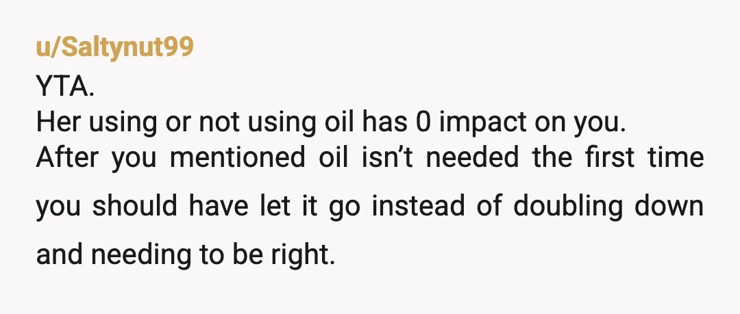 u/Saltynut99 YTA. Her using or not using oil has 0 impact on you. After you mentioned oil isn’t needed the first time you should have let it go instead of...