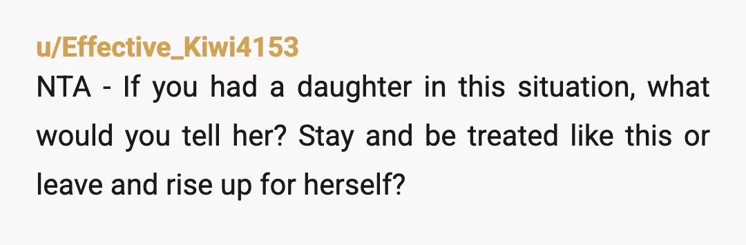 u/Effective_Kiwi4153
NTA - If you had a daughter in this situation, what would you tell her? Stay and be treated like this or leave and rise up for herself?