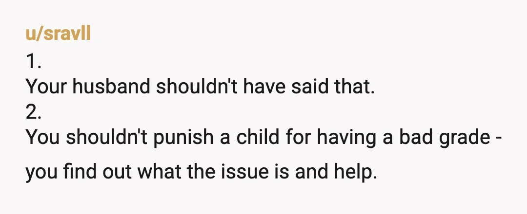 u/sravll
1.
Your husband shouldn't have said that.
2.
You shouldn't punish a child for having a bad grade - you find out what the issue is and help.