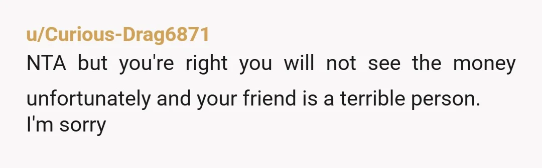 u/Curious-Drag6871 NTA but you're right you will not see the money unfortunately and your friend is a terrible person. I'm sorry
