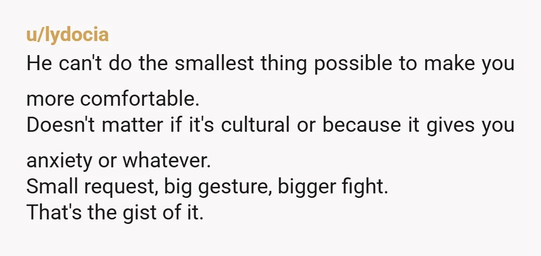 u/lydocia He can't do the smallest thing possible to make you more comfortable. Doesn't matter if it's cultural or because it gives you anxiety or whatever. Small request, big gesture,...