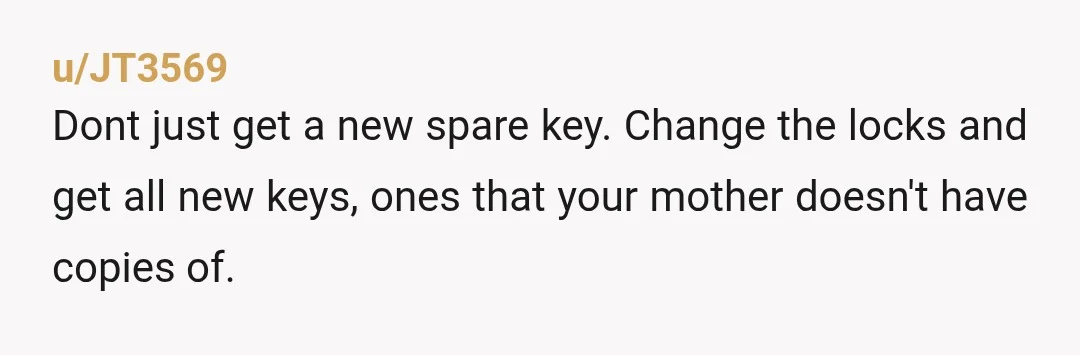 u/JT3569
Dont just get a new spare key. Change the locks and get all new keys, ones that your mother doesn't have copies of.