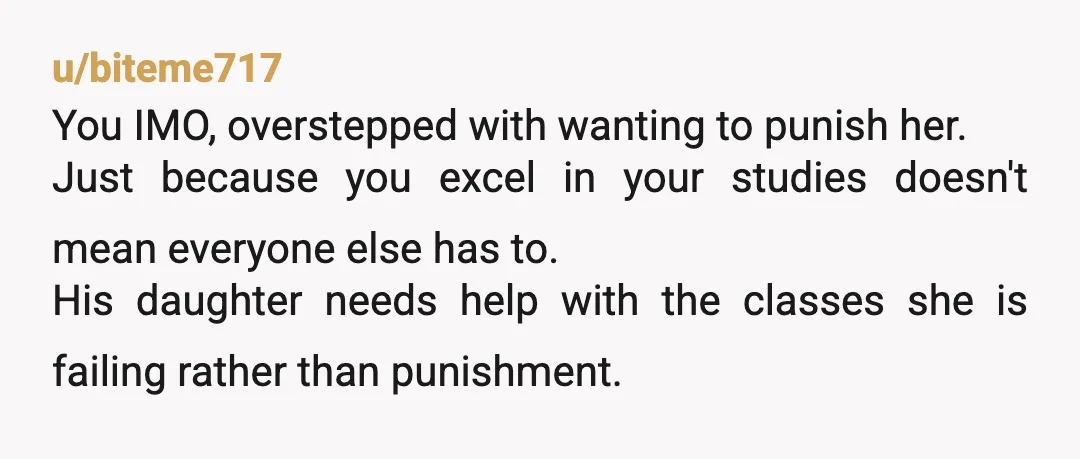 u/biteme717 You IMO, overstepped with wanting to punish her. Just because you excel in your studies doesn't mean everyone else has to. His daughter needs help with the classes she...