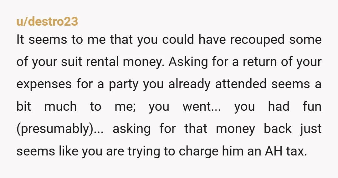 u/destro23 It seems to me that you could have recouped some of your suit rental money. Asking for a return of your expenses for a party you already attended seems...