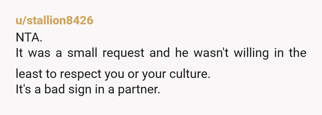 u/stallion8426
NTA.
It was a small request and he wasn't willing in the least to respect you or your culture.
It's a bad sign in a partner.