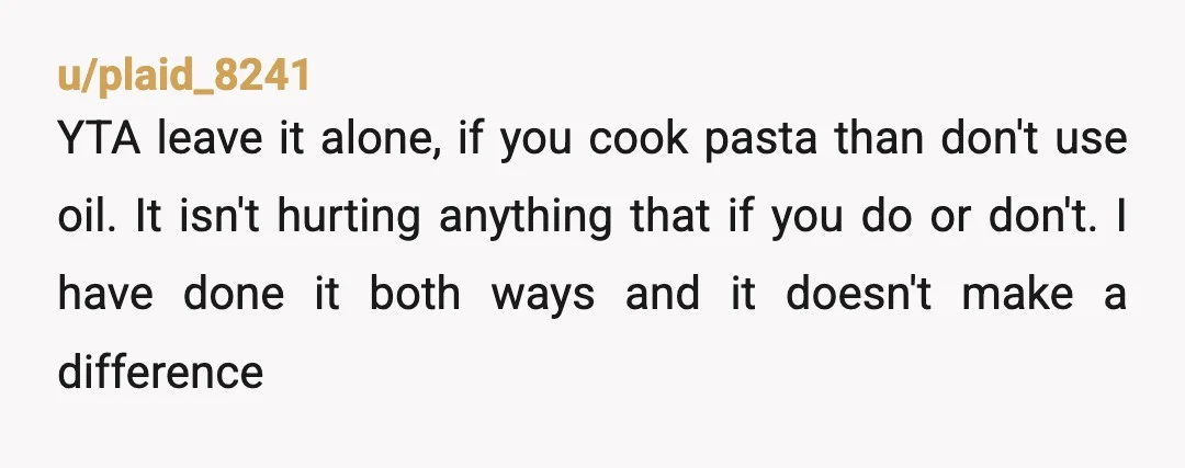 u/plaid_8241 YTA leave it alone, if you cook pasta than don't use oil. It isn't hurting anything that if you do or don't. I have done it both ways and...