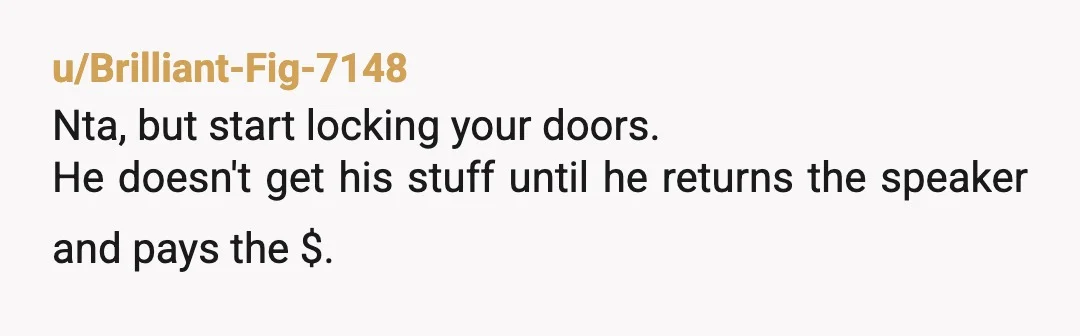 u/Brilliant-Fig-7148
Nta, but start locking your doors.
He doesn't get his stuff until he returns the speaker and pays the $.
