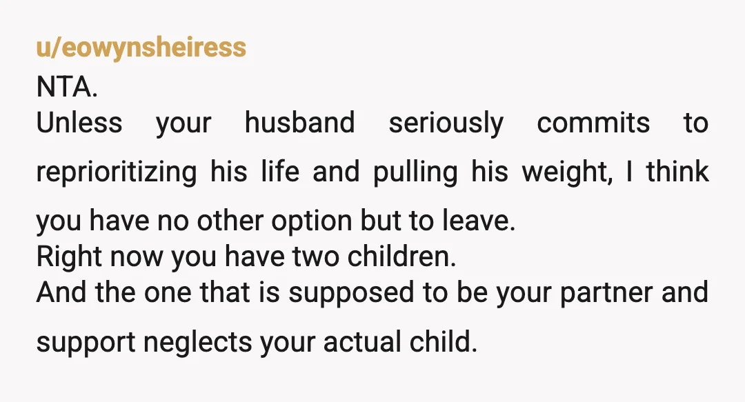 u/eowynsheiress NTA. Unless your husband seriously commits to reprioritizing his life and pulling his weight, I think you have no other option but to leave. Right now you have two...