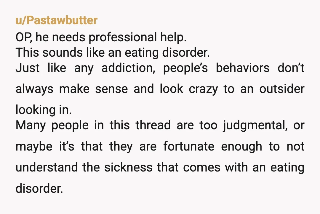 u/hotheadnchickn
OP, he has an eating disorder and needs professional helpÂ
