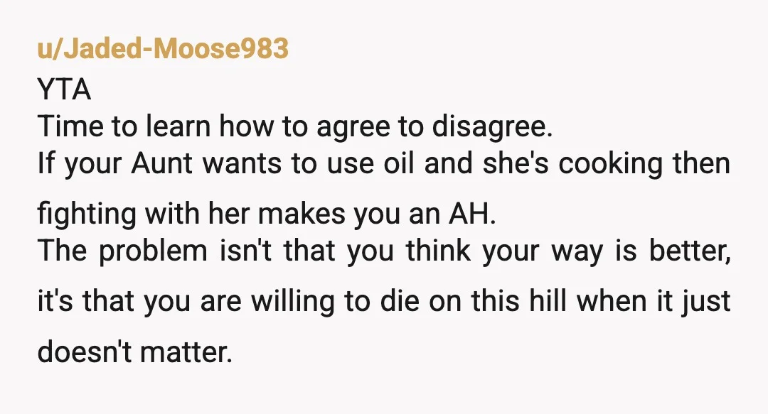 u/Jaded-Moose983 YTA Time to learn how to agree to disagree.  If your Aunt wants to use oil and she's cooking then fighting with her makes you an AH. The problem...
