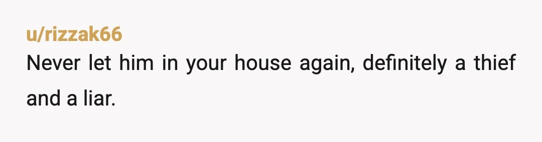 u/rizzak66
Never let him in your house again, definitely a thief and a liar.