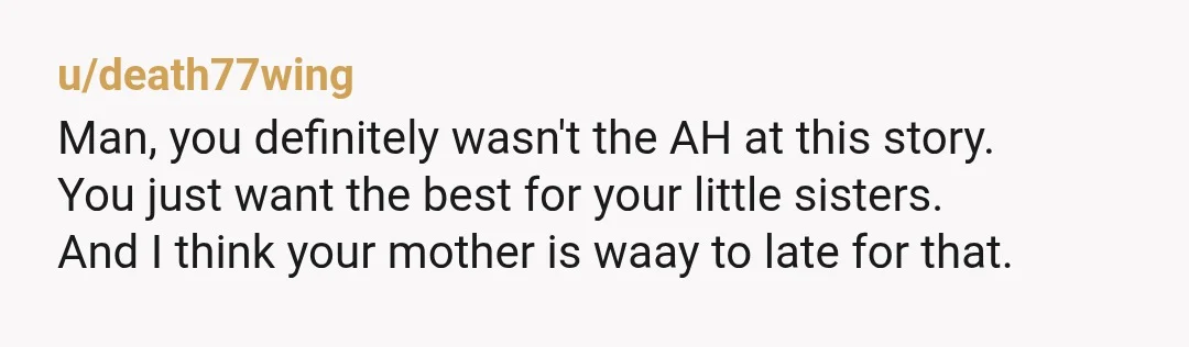 u/death77wing
Man, you definitely wasn't the AH at this story.
You just want the best for your little sisters.
And I think your mother is waay to late for that.