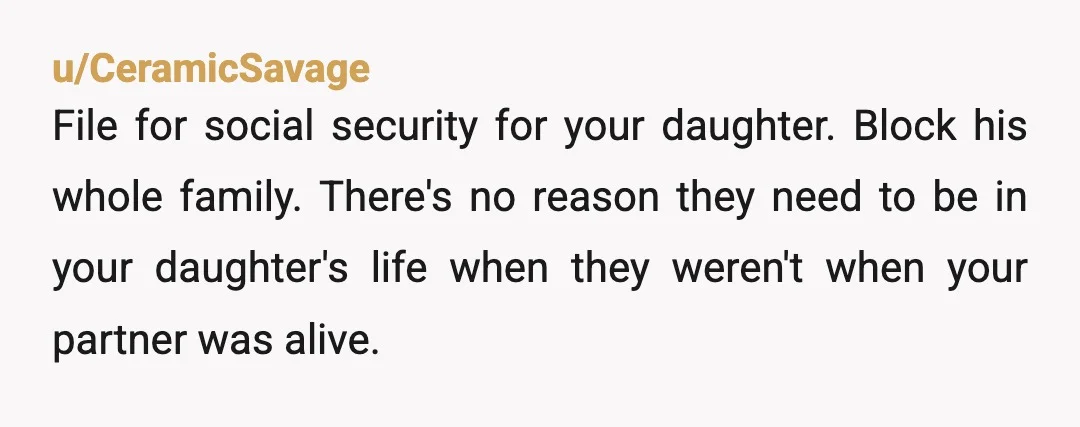 u/TheWeaverofDreams Very sorry for your loss. Immediately apply for any social security benefits and medical coverage for your daughter, then use the evidence of his family's behaviour and get a...