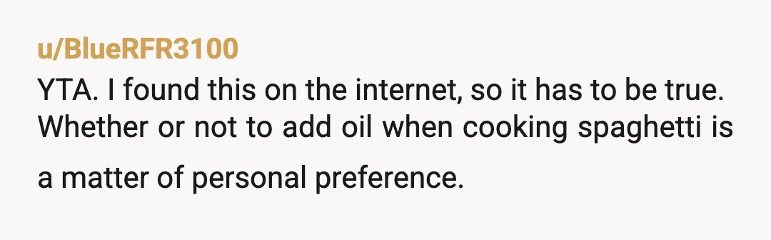 u/BlueRFR3100
YTA. I found this on the internet, so it has to be true.
Whether or not to add oil when cooking spaghetti is a matter of personal preference.