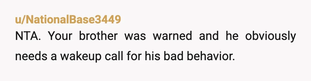 u/NationalBase3449
NTA. Your brother was warned and he obviously needs a wakeup call for his bad behavior.