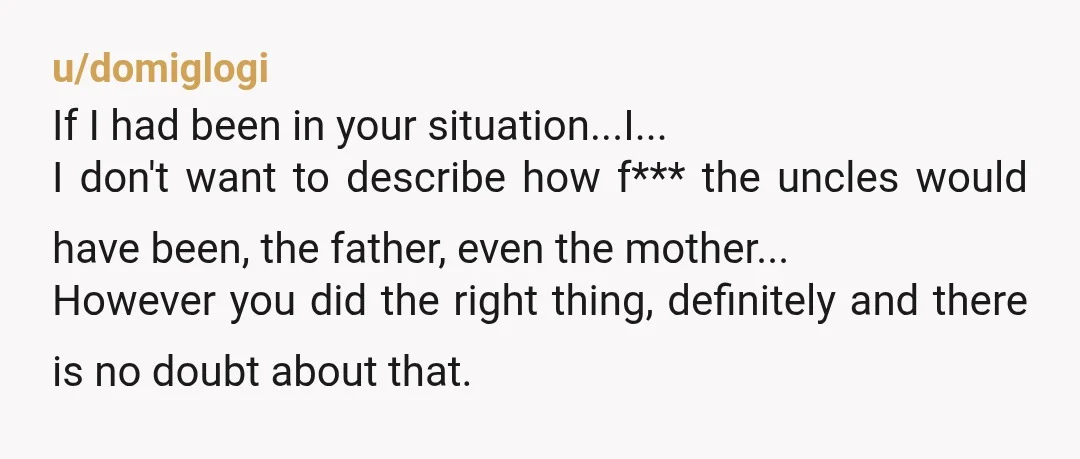 u/domiglogi If I had been in your situation...I... I don't want to describe how f*** the uncles would have been, the father, even the mother... However you did the right...